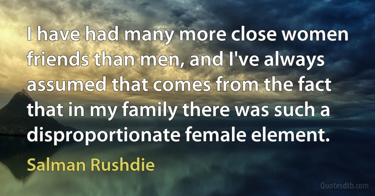 I have had many more close women friends than men, and I've always assumed that comes from the fact that in my family there was such a disproportionate female element. (Salman Rushdie)