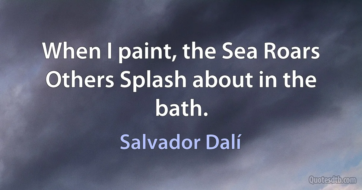 When I paint, the Sea Roars
Others Splash about in the bath. (Salvador Dalí)