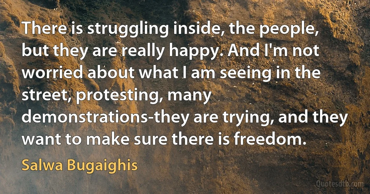 There is struggling inside, the people, but they are really happy. And I'm not worried about what I am seeing in the street, protesting, many demonstrations-they are trying, and they want to make sure there is freedom. (Salwa Bugaighis)