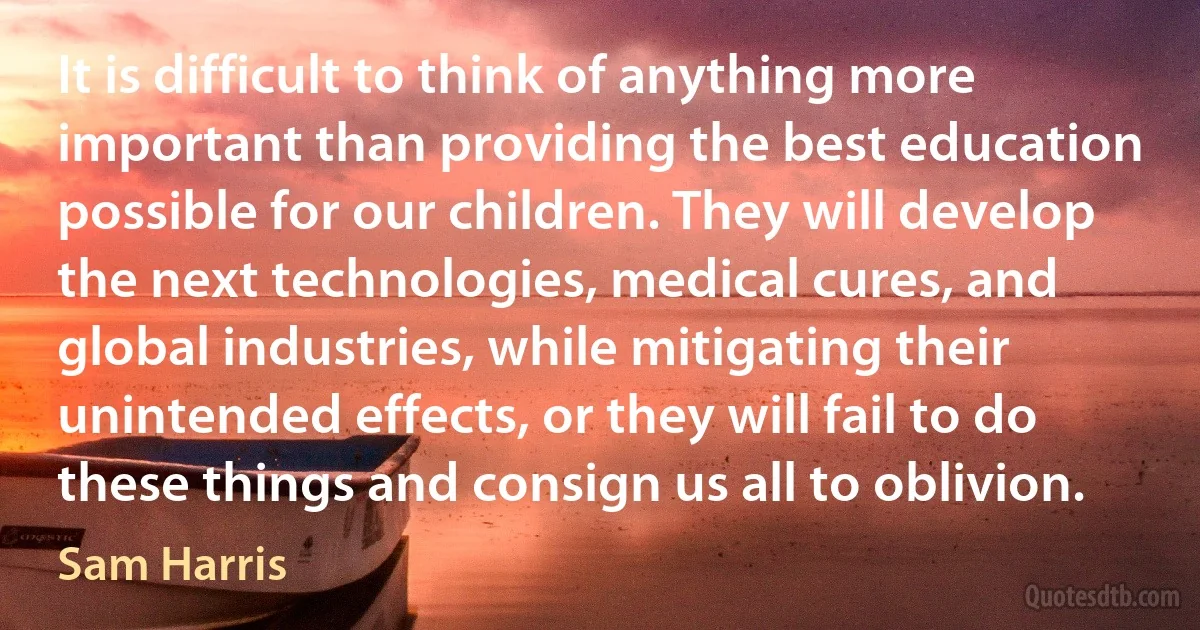 It is difficult to think of anything more important than providing the best education possible for our children. They will develop the next technologies, medical cures, and global industries, while mitigating their unintended effects, or they will fail to do these things and consign us all to oblivion. (Sam Harris)