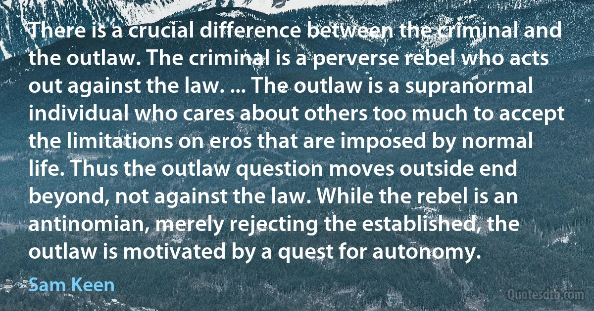 There is a crucial difference between the criminal and the outlaw. The criminal is a perverse rebel who acts out against the law. ... The outlaw is a supranormal individual who cares about others too much to accept the limitations on eros that are imposed by normal life. Thus the outlaw question moves outside end beyond, not against the law. While the rebel is an antinomian, merely rejecting the established, the outlaw is motivated by a quest for autonomy. (Sam Keen)