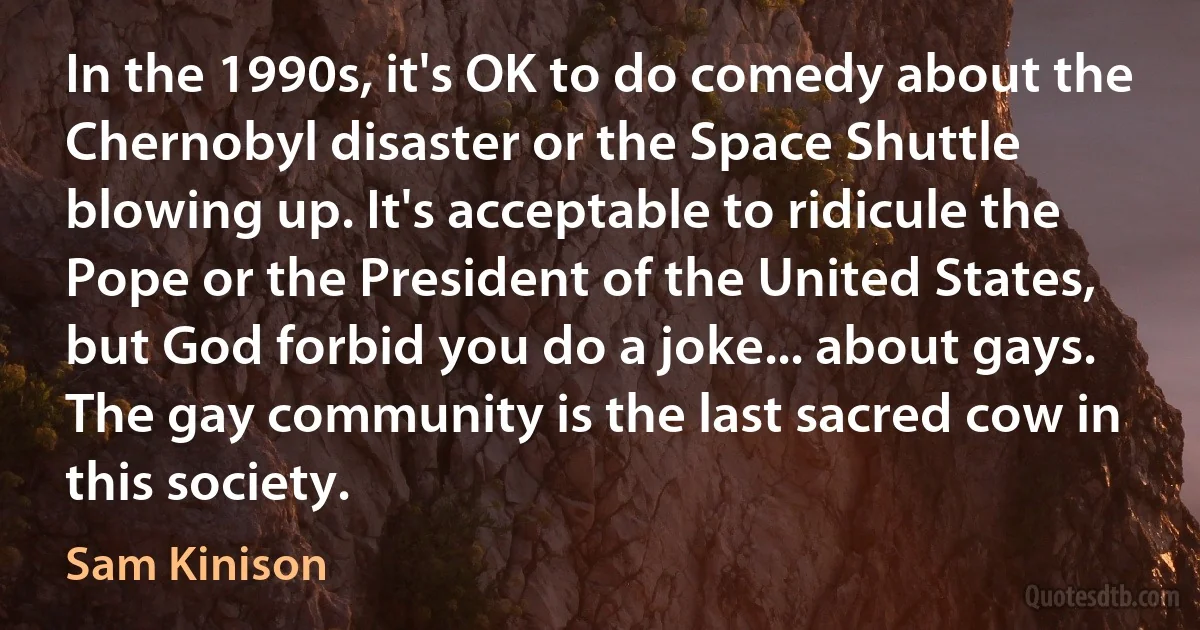 In the 1990s, it's OK to do comedy about the Chernobyl disaster or the Space Shuttle blowing up. It's acceptable to ridicule the Pope or the President of the United States, but God forbid you do a joke... about gays. The gay community is the last sacred cow in this society. (Sam Kinison)