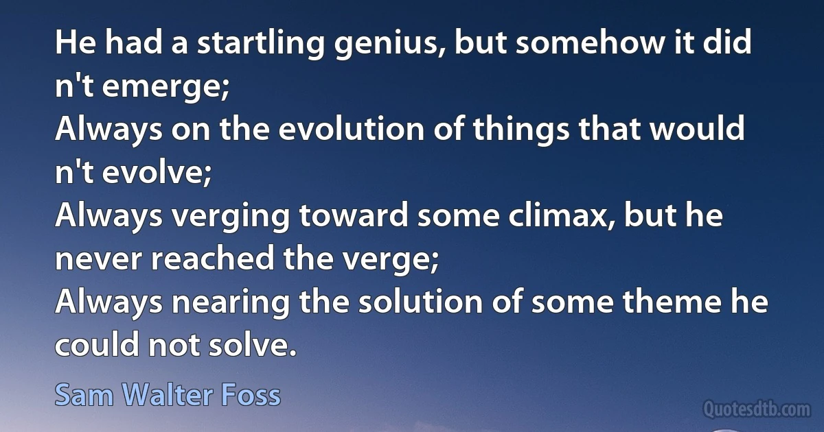 He had a startling genius, but somehow it did n't emerge;
Always on the evolution of things that would n't evolve;
Always verging toward some climax, but he never reached the verge;
Always nearing the solution of some theme he could not solve. (Sam Walter Foss)