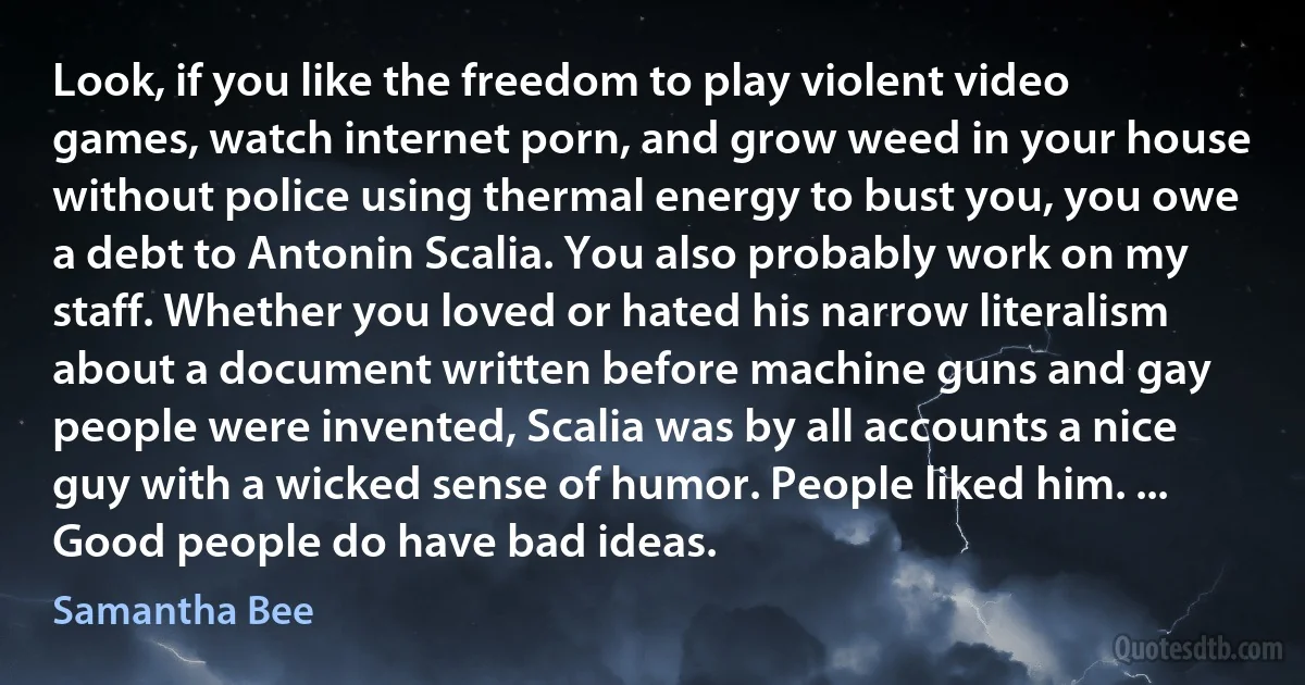 Look, if you like the freedom to play violent video games, watch internet porn, and grow weed in your house without police using thermal energy to bust you, you owe a debt to Antonin Scalia. You also probably work on my staff. Whether you loved or hated his narrow literalism about a document written before machine guns and gay people were invented, Scalia was by all accounts a nice guy with a wicked sense of humor. People liked him. ... Good people do have bad ideas. (Samantha Bee)