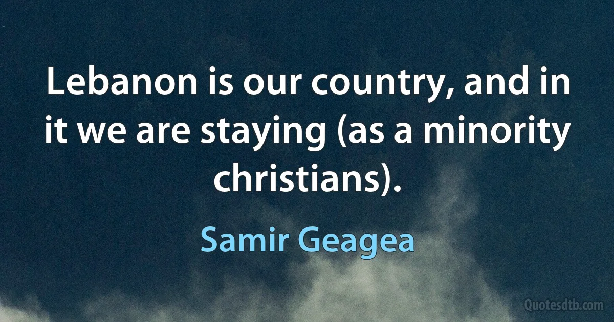 Lebanon is our country, and in it we are staying (as a minority christians). (Samir Geagea)