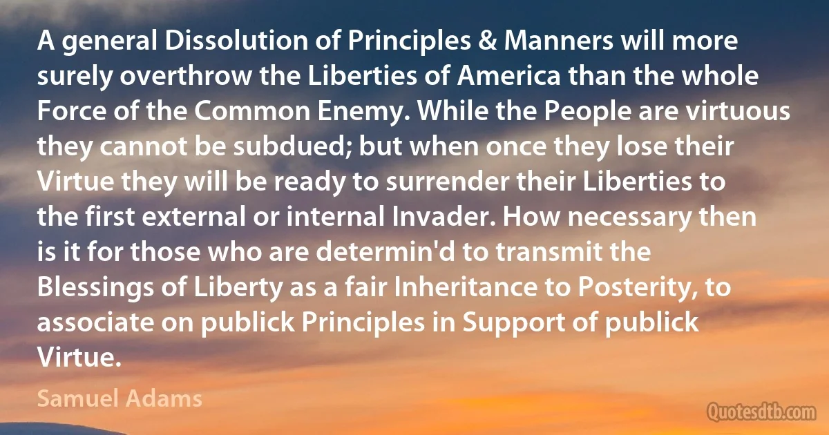 A general Dissolution of Principles & Manners will more surely overthrow the Liberties of America than the whole Force of the Common Enemy. While the People are virtuous they cannot be subdued; but when once they lose their Virtue they will be ready to surrender their Liberties to the first external or internal Invader. How necessary then is it for those who are determin'd to transmit the Blessings of Liberty as a fair Inheritance to Posterity, to associate on publick Principles in Support of publick Virtue. (Samuel Adams)