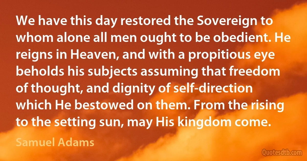 We have this day restored the Sovereign to whom alone all men ought to be obedient. He reigns in Heaven, and with a propitious eye beholds his subjects assuming that freedom of thought, and dignity of self-direction which He bestowed on them. From the rising to the setting sun, may His kingdom come. (Samuel Adams)