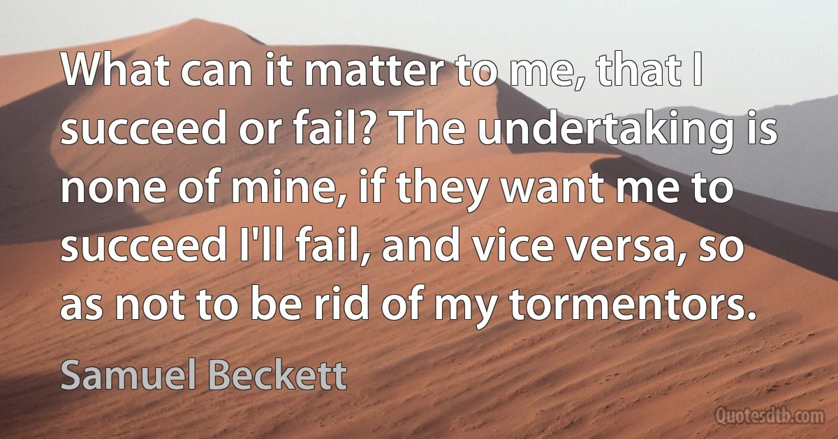 What can it matter to me, that I succeed or fail? The undertaking is none of mine, if they want me to succeed I'll fail, and vice versa, so as not to be rid of my tormentors. (Samuel Beckett)