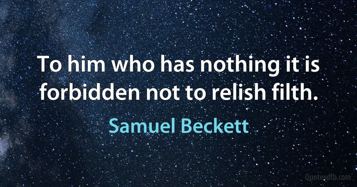 To him who has nothing it is forbidden not to relish filth. (Samuel Beckett)