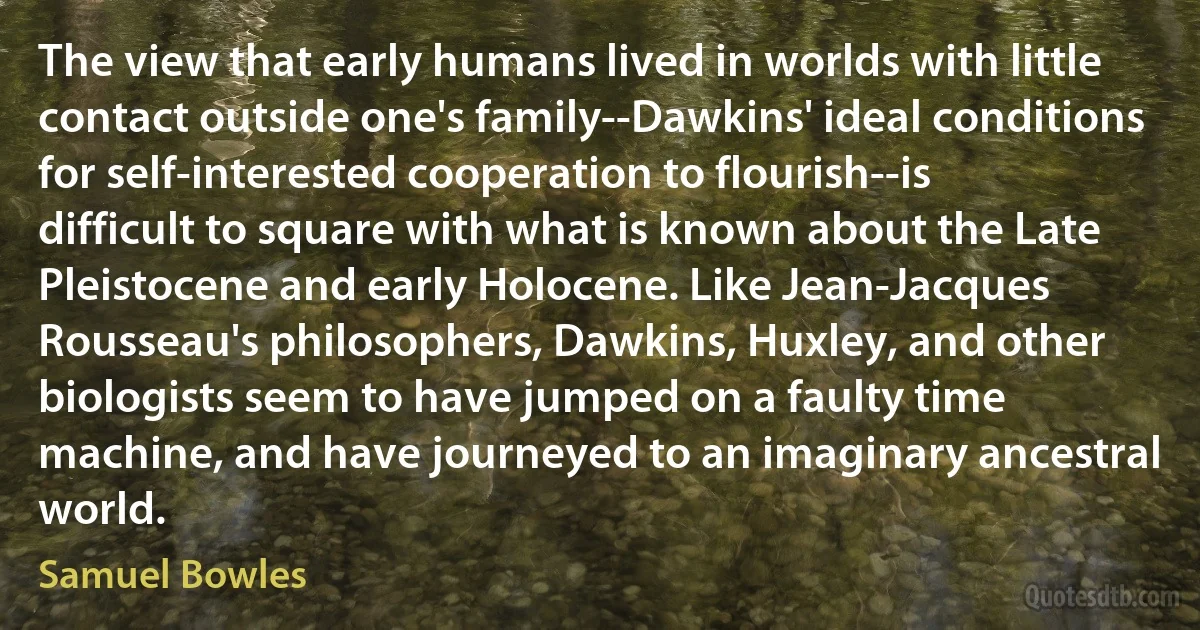 The view that early humans lived in worlds with little contact outside one's family--Dawkins' ideal conditions for self-interested cooperation to flourish--is difficult to square with what is known about the Late Pleistocene and early Holocene. Like Jean-Jacques Rousseau's philosophers, Dawkins, Huxley, and other biologists seem to have jumped on a faulty time machine, and have journeyed to an imaginary ancestral world. (Samuel Bowles)