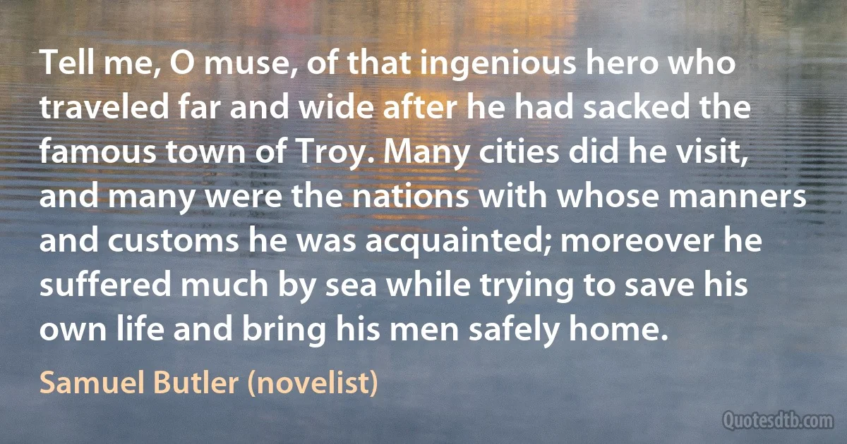 Tell me, O muse, of that ingenious hero who traveled far and wide after he had sacked the famous town of Troy. Many cities did he visit, and many were the nations with whose manners and customs he was acquainted; moreover he suffered much by sea while trying to save his own life and bring his men safely home. (Samuel Butler (novelist))