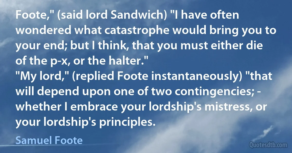 Foote," (said lord Sandwich) "I have often wondered what catastrophe would bring you to your end; but I think, that you must either die of the p-x, or the halter."
"My lord," (replied Foote instantaneously) "that will depend upon one of two contingencies; - whether I embrace your lordship's mistress, or your lordship's principles. (Samuel Foote)