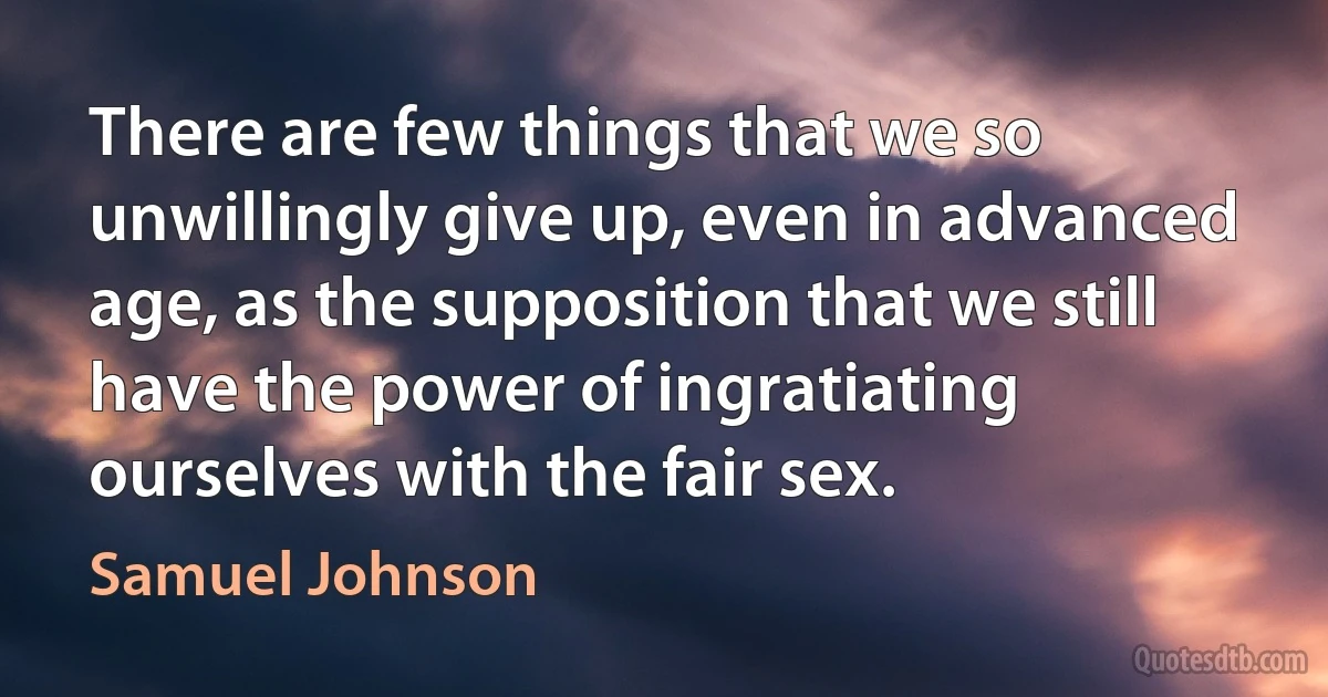 There are few things that we so unwillingly give up, even in advanced age, as the supposition that we still have the power of ingratiating ourselves with the fair sex. (Samuel Johnson)