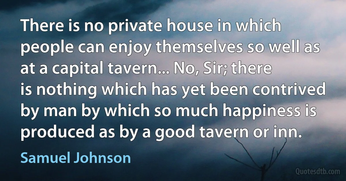 There is no private house in which people can enjoy themselves so well as at a capital tavern... No, Sir; there is nothing which has yet been contrived by man by which so much happiness is produced as by a good tavern or inn. (Samuel Johnson)