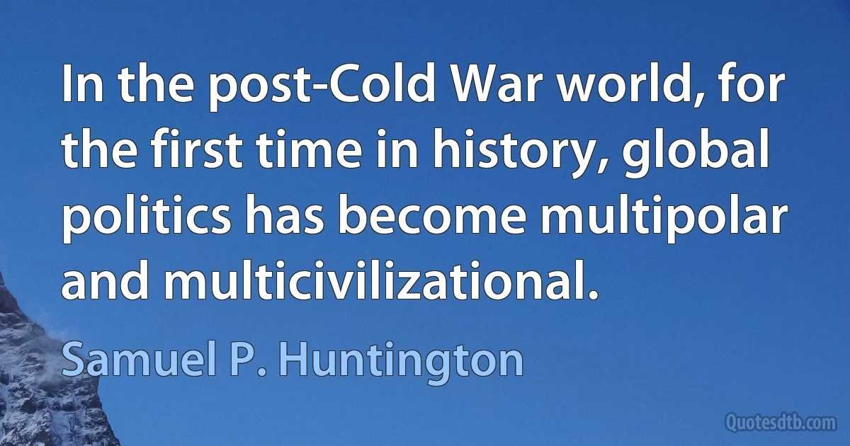 In the post-Cold War world, for the first time in history, global politics has become multipolar and multicivilizational. (Samuel P. Huntington)