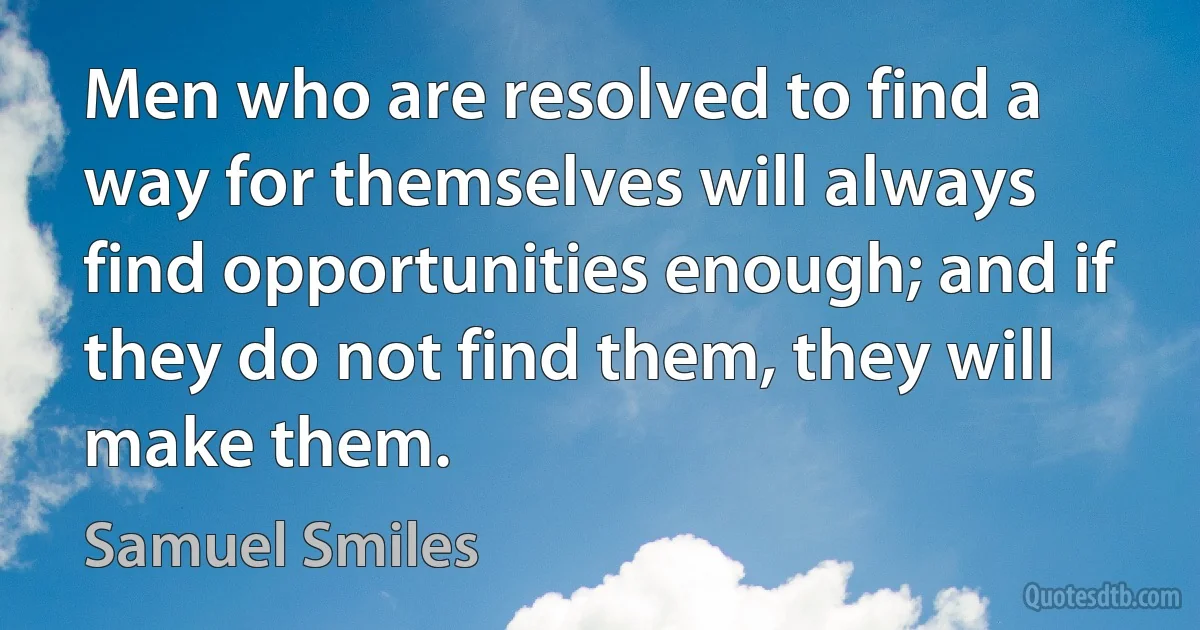 Men who are resolved to find a way for themselves will always find opportunities enough; and if they do not find them, they will make them. (Samuel Smiles)