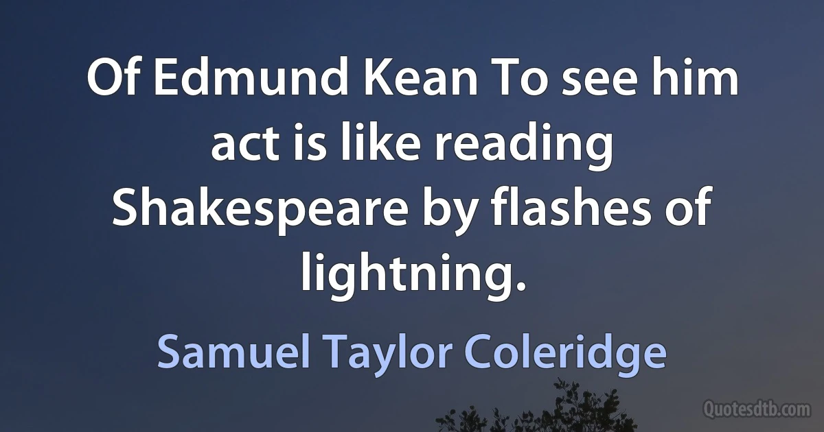 Of Edmund Kean To see him act is like reading Shakespeare by flashes of lightning. (Samuel Taylor Coleridge)