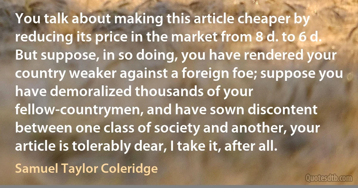 You talk about making this article cheaper by reducing its price in the market from 8 d. to 6 d. But suppose, in so doing, you have rendered your country weaker against a foreign foe; suppose you have demoralized thousands of your fellow-countrymen, and have sown discontent between one class of society and another, your article is tolerably dear, I take it, after all. (Samuel Taylor Coleridge)