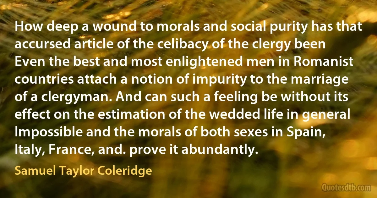 How deep a wound to morals and social purity has that accursed article of the celibacy of the clergy been Even the best and most enlightened men in Romanist countries attach a notion of impurity to the marriage of a clergyman. And can such a feeling be without its effect on the estimation of the wedded life in general Impossible and the morals of both sexes in Spain, Italy, France, and. prove it abundantly. (Samuel Taylor Coleridge)