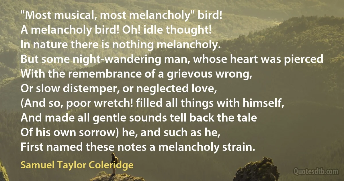 "Most musical, most melancholy" bird!
A melancholy bird! Oh! idle thought!
In nature there is nothing melancholy.
But some night-wandering man, whose heart was pierced
With the remembrance of a grievous wrong,
Or slow distemper, or neglected love,
(And so, poor wretch! filled all things with himself,
And made all gentle sounds tell back the tale
Of his own sorrow) he, and such as he,
First named these notes a melancholy strain. (Samuel Taylor Coleridge)