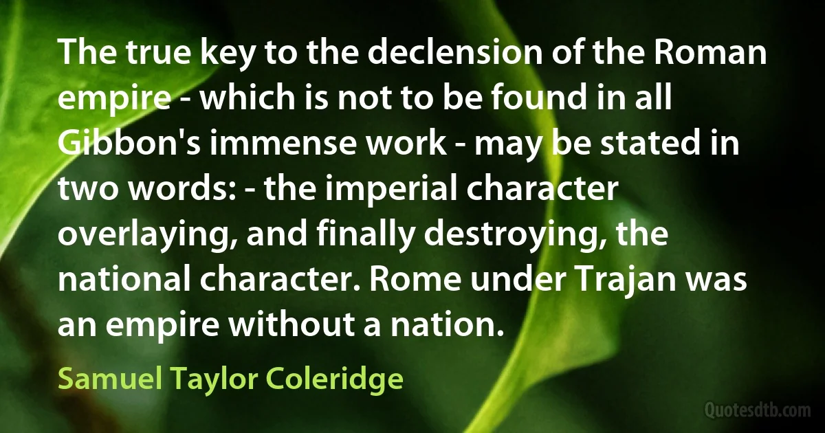 The true key to the declension of the Roman empire - which is not to be found in all Gibbon's immense work - may be stated in two words: - the imperial character overlaying, and finally destroying, the national character. Rome under Trajan was an empire without a nation. (Samuel Taylor Coleridge)