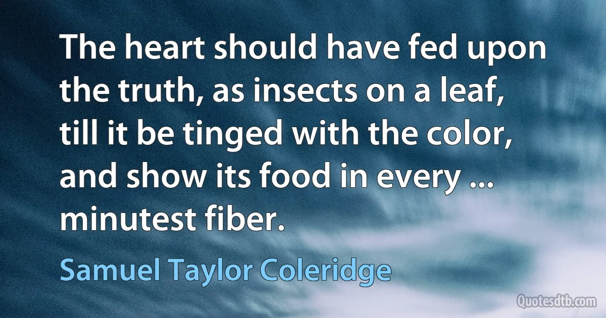 The heart should have fed upon the truth, as insects on a leaf, till it be tinged with the color, and show its food in every ... minutest fiber. (Samuel Taylor Coleridge)