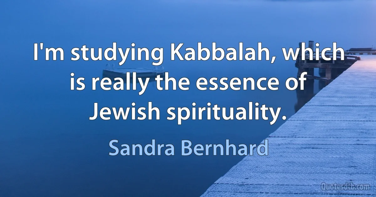 I'm studying Kabbalah, which is really the essence of Jewish spirituality. (Sandra Bernhard)