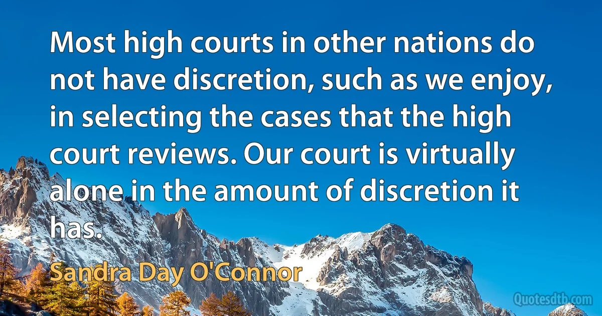 Most high courts in other nations do not have discretion, such as we enjoy, in selecting the cases that the high court reviews. Our court is virtually alone in the amount of discretion it has. (Sandra Day O'Connor)