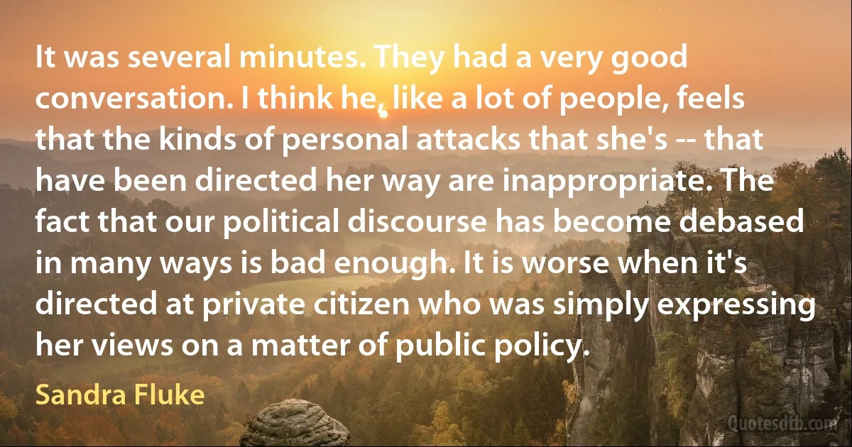 It was several minutes. They had a very good conversation. I think he, like a lot of people, feels that the kinds of personal attacks that she's -- that have been directed her way are inappropriate. The fact that our political discourse has become debased in many ways is bad enough. It is worse when it's directed at private citizen who was simply expressing her views on a matter of public policy. (Sandra Fluke)