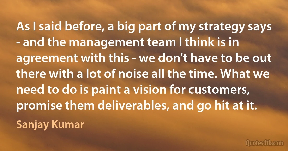 As I said before, a big part of my strategy says - and the management team I think is in agreement with this - we don't have to be out there with a lot of noise all the time. What we need to do is paint a vision for customers, promise them deliverables, and go hit at it. (Sanjay Kumar)