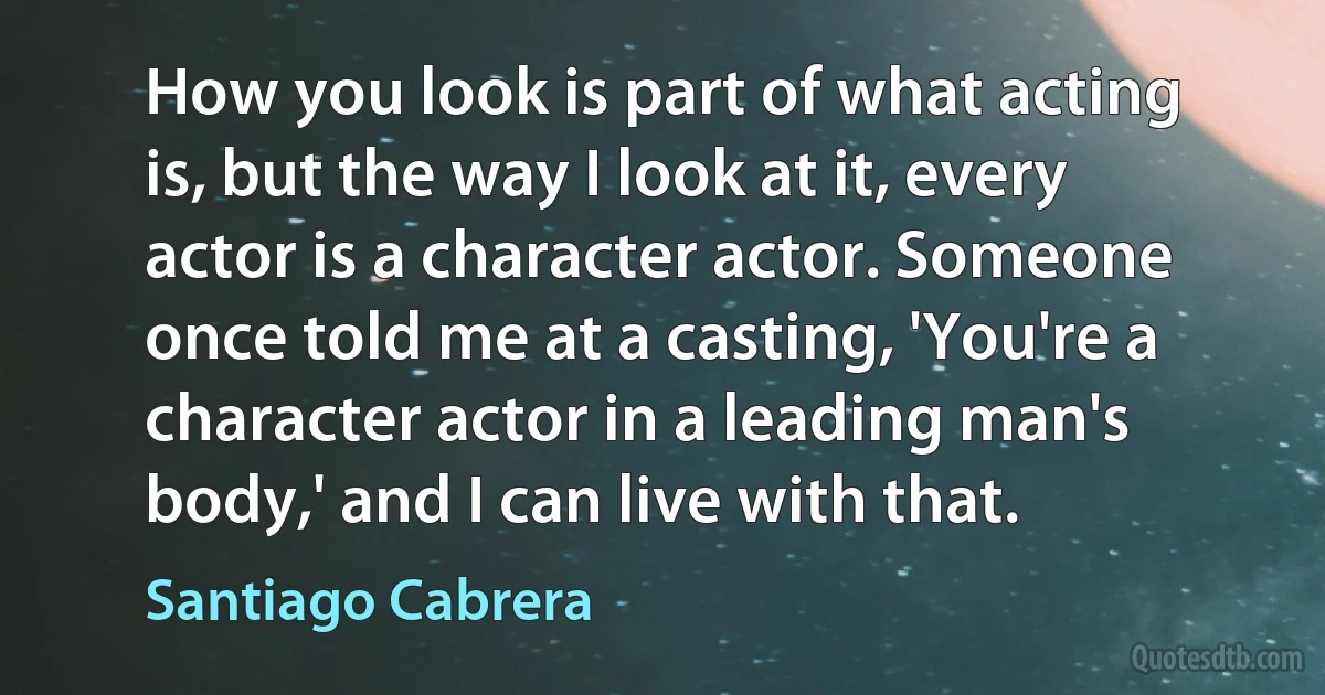 How you look is part of what acting is, but the way I look at it, every actor is a character actor. Someone once told me at a casting, 'You're a character actor in a leading man's body,' and I can live with that. (Santiago Cabrera)