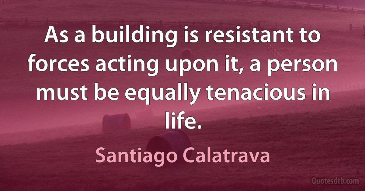 As a building is resistant to forces acting upon it, a person must be equally tenacious in life. (Santiago Calatrava)