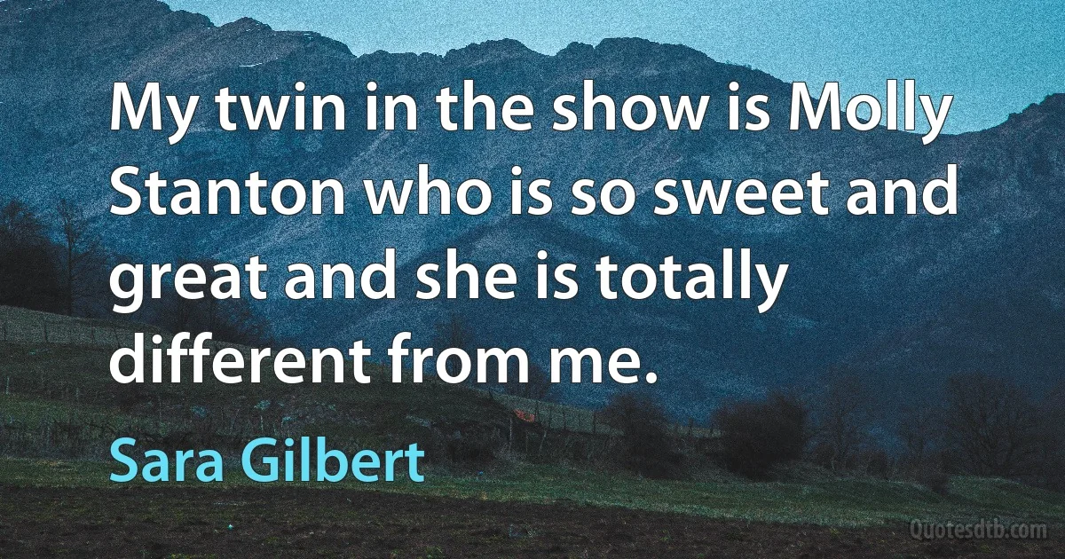 My twin in the show is Molly Stanton who is so sweet and great and she is totally different from me. (Sara Gilbert)