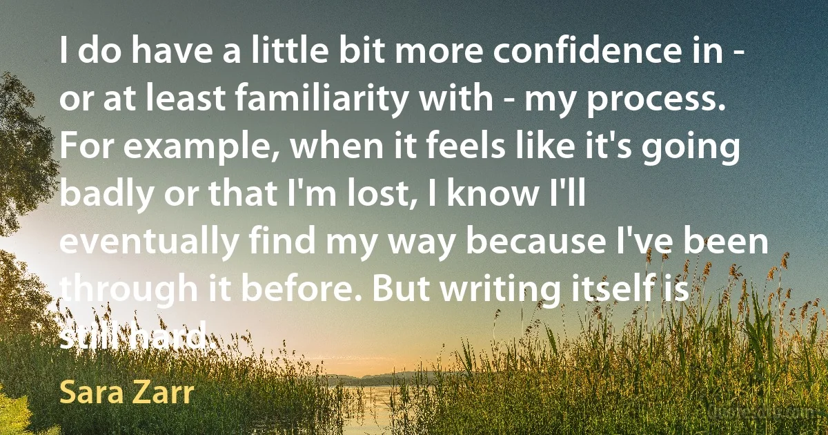 I do have a little bit more confidence in - or at least familiarity with - my process. For example, when it feels like it's going badly or that I'm lost, I know I'll eventually find my way because I've been through it before. But writing itself is still hard. (Sara Zarr)