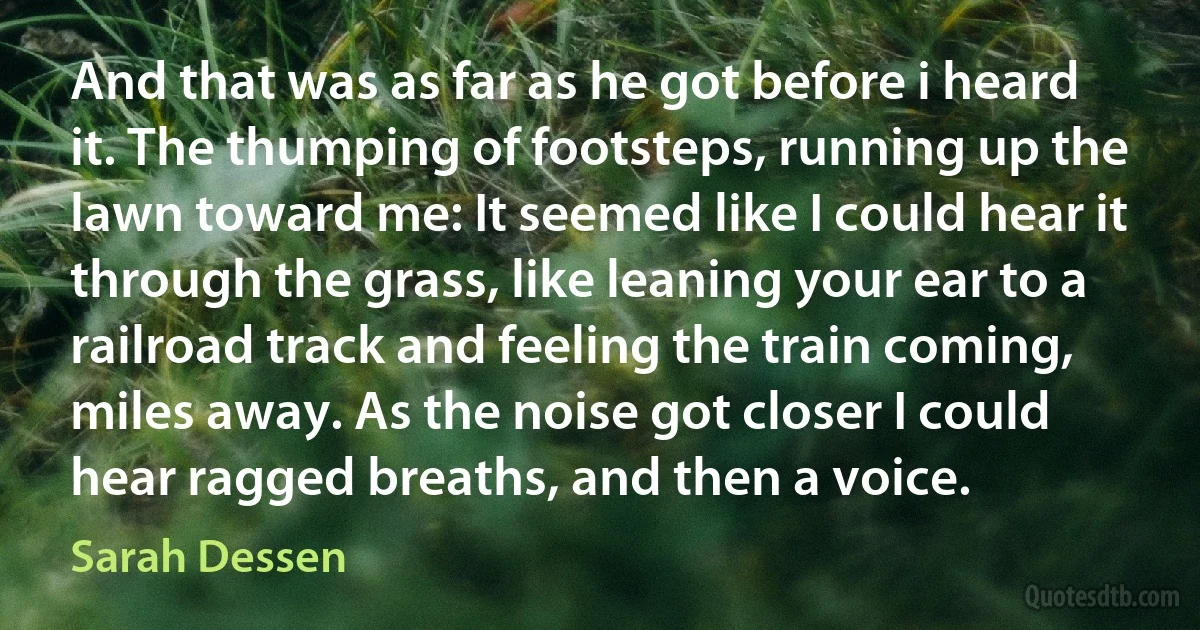 And that was as far as he got before i heard it. The thumping of footsteps, running up the lawn toward me: It seemed like I could hear it through the grass, like leaning your ear to a railroad track and feeling the train coming, miles away. As the noise got closer I could hear ragged breaths, and then a voice. (Sarah Dessen)