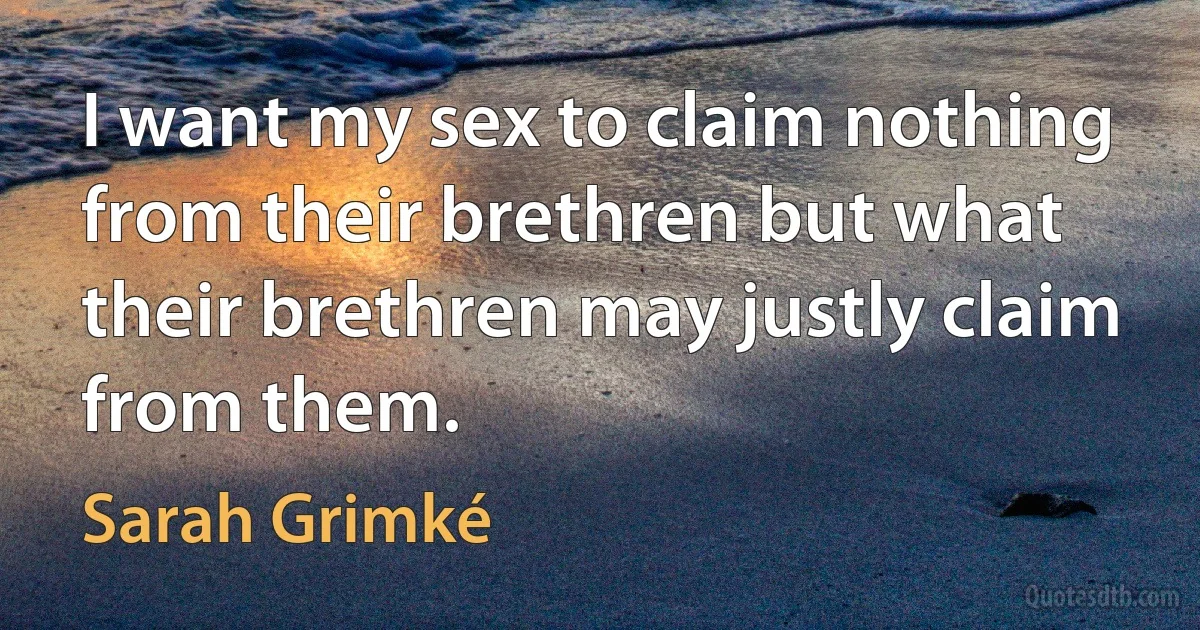 I want my sex to claim nothing from their brethren but what their brethren may justly claim from them. (Sarah Grimké)