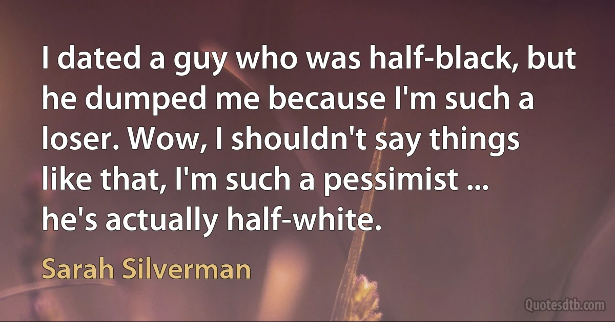 I dated a guy who was half-black, but he dumped me because I'm such a loser. Wow, I shouldn't say things like that, I'm such a pessimist ... he's actually half-white. (Sarah Silverman)