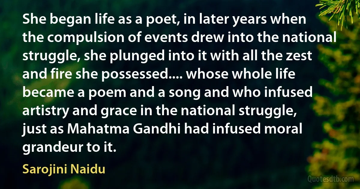 She began life as a poet, in later years when the compulsion of events drew into the national struggle, she plunged into it with all the zest and fire she possessed.... whose whole life became a poem and a song and who infused artistry and grace in the national struggle, just as Mahatma Gandhi had infused moral grandeur to it. (Sarojini Naidu)