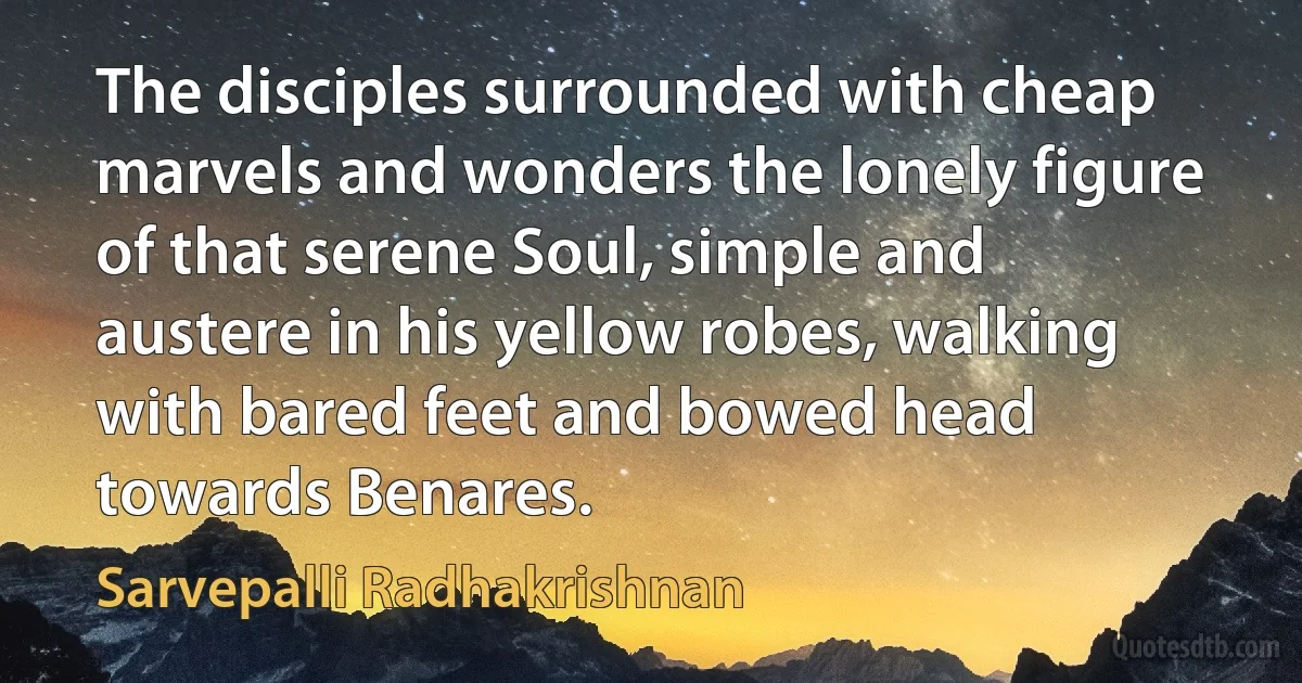 The disciples surrounded with cheap marvels and wonders the lonely figure of that serene Soul, simple and austere in his yellow robes, walking with bared feet and bowed head towards Benares. (Sarvepalli Radhakrishnan)