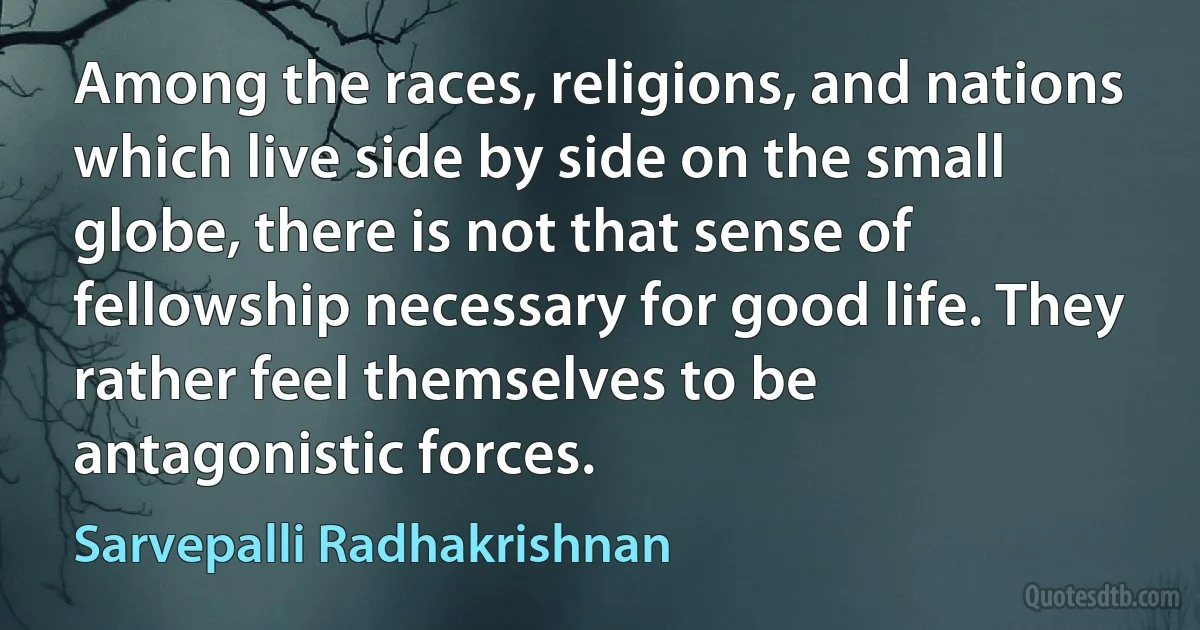 Among the races, religions, and nations which live side by side on the small globe, there is not that sense of fellowship necessary for good life. They rather feel themselves to be antagonistic forces. (Sarvepalli Radhakrishnan)