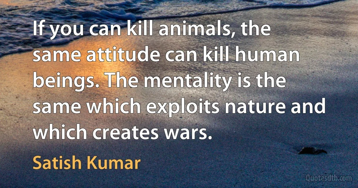 If you can kill animals, the same attitude can kill human beings. The mentality is the same which exploits nature and which creates wars. (Satish Kumar)