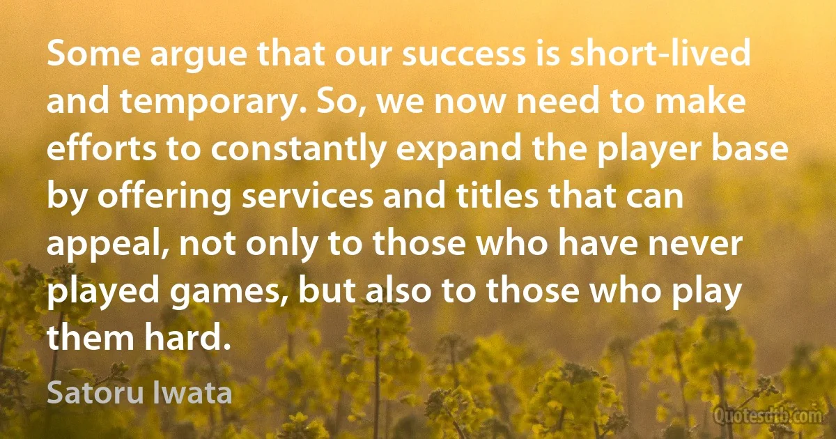 Some argue that our success is short-lived and temporary. So, we now need to make efforts to constantly expand the player base by offering services and titles that can appeal, not only to those who have never played games, but also to those who play them hard. (Satoru Iwata)