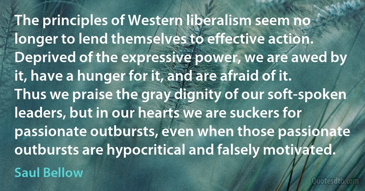 The principles of Western liberalism seem no longer to lend themselves to effective action. Deprived of the expressive power, we are awed by it, have a hunger for it, and are afraid of it. Thus we praise the gray dignity of our soft-spoken leaders, but in our hearts we are suckers for passionate outbursts, even when those passionate outbursts are hypocritical and falsely motivated. (Saul Bellow)