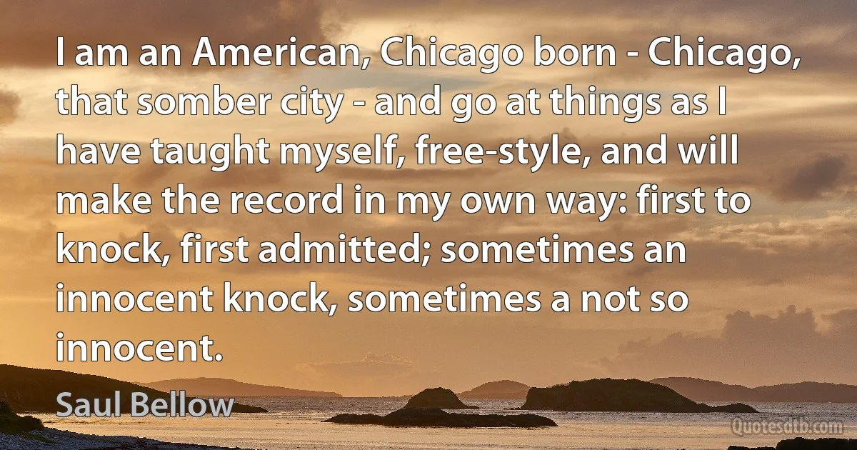 I am an American, Chicago born - Chicago, that somber city - and go at things as I have taught myself, free-style, and will make the record in my own way: first to knock, first admitted; sometimes an innocent knock, sometimes a not so innocent. (Saul Bellow)