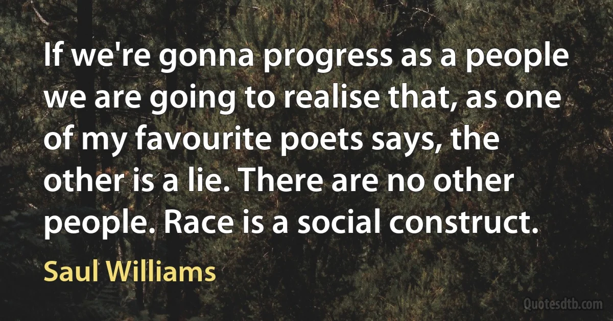 If we're gonna progress as a people we are going to realise that, as one of my favourite poets says, the other is a lie. There are no other people. Race is a social construct. (Saul Williams)