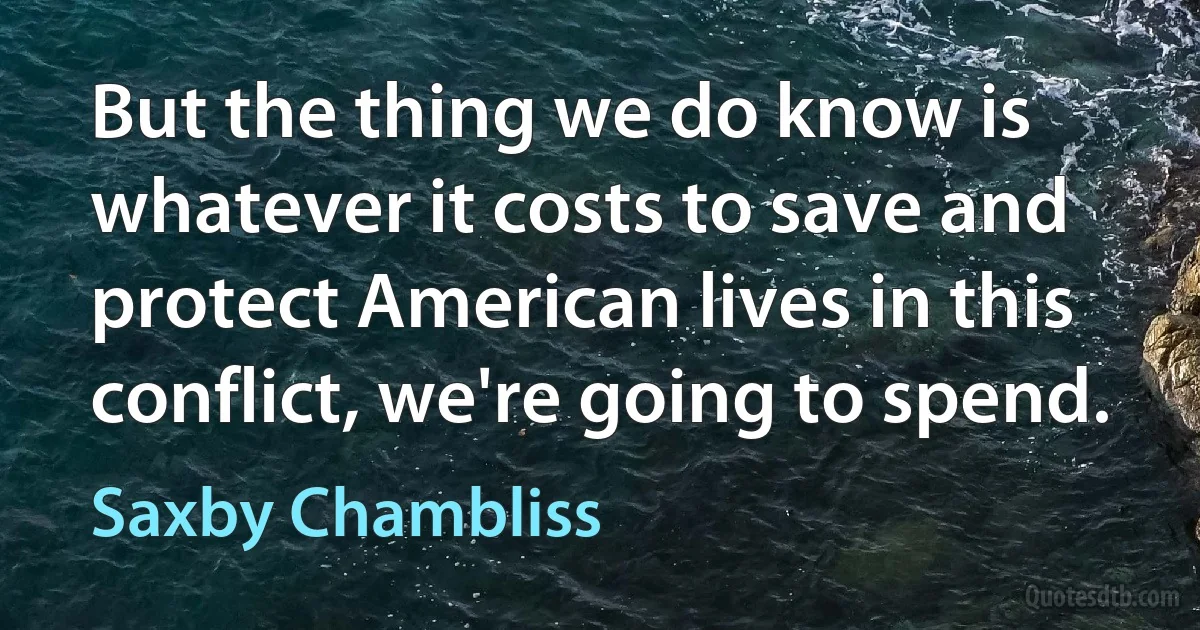 But the thing we do know is whatever it costs to save and protect American lives in this conflict, we're going to spend. (Saxby Chambliss)