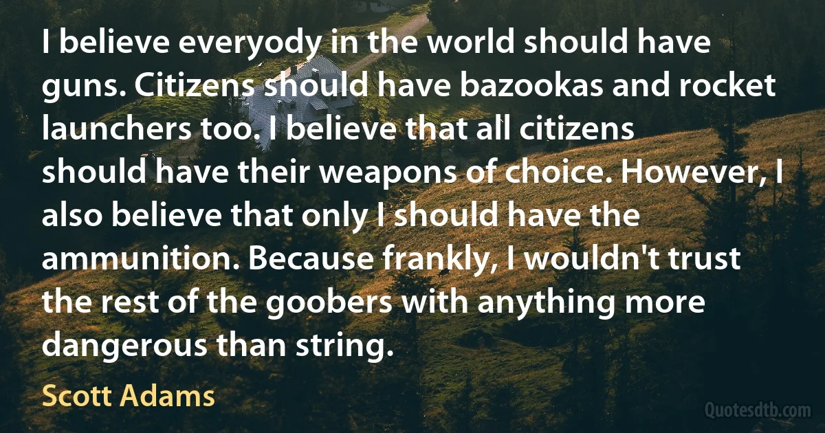 I believe everyody in the world should have guns. Citizens should have bazookas and rocket launchers too. I believe that all citizens should have their weapons of choice. However, I also believe that only I should have the ammunition. Because frankly, I wouldn't trust the rest of the goobers with anything more dangerous than string. (Scott Adams)