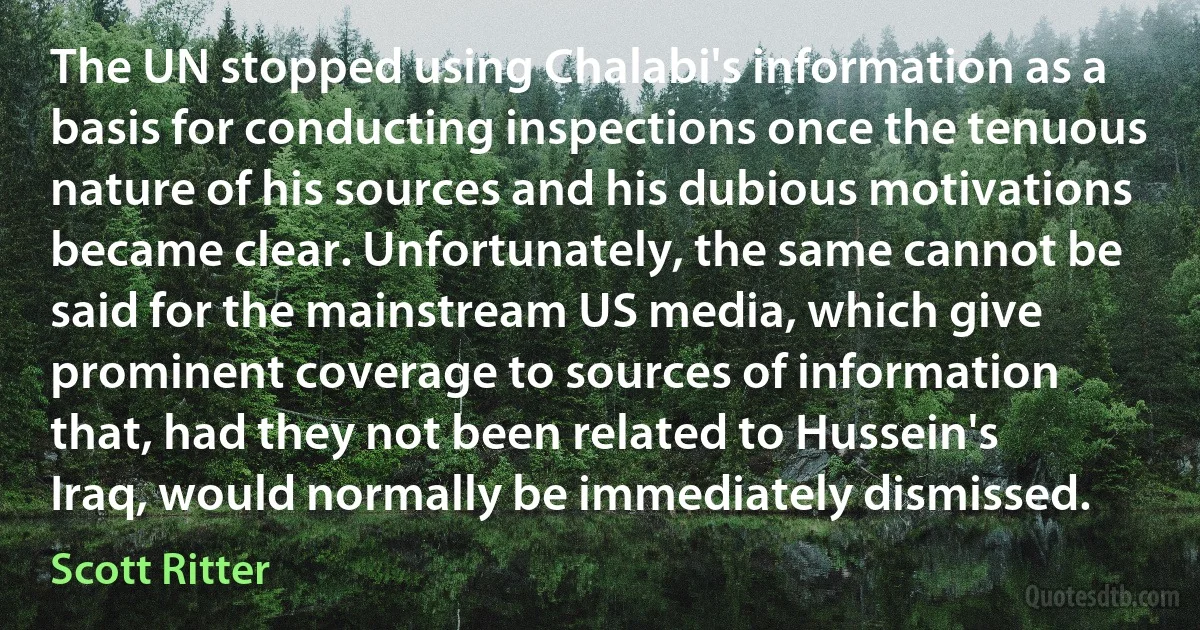 The UN stopped using Chalabi's information as a basis for conducting inspections once the tenuous nature of his sources and his dubious motivations became clear. Unfortunately, the same cannot be said for the mainstream US media, which give prominent coverage to sources of information that, had they not been related to Hussein's Iraq, would normally be immediately dismissed. (Scott Ritter)