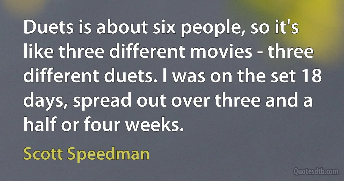 Duets is about six people, so it's like three different movies - three different duets. I was on the set 18 days, spread out over three and a half or four weeks. (Scott Speedman)