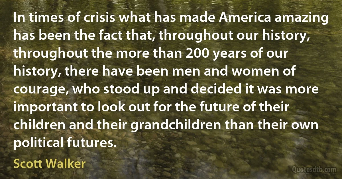 In times of crisis what has made America amazing has been the fact that, throughout our history, throughout the more than 200 years of our history, there have been men and women of courage, who stood up and decided it was more important to look out for the future of their children and their grandchildren than their own political futures. (Scott Walker)